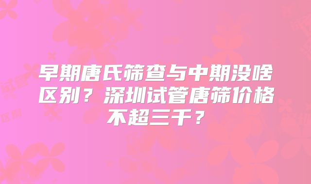 早期唐氏筛查与中期没啥区别？深圳试管唐筛价格不超三千？
