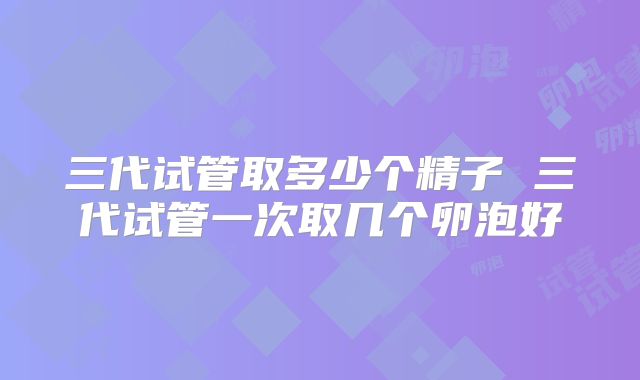 三代试管取多少个精子 三代试管一次取几个卵泡好