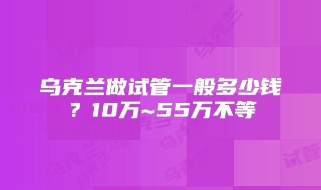 乌克兰做试管一般多少钱？10万~55万不等