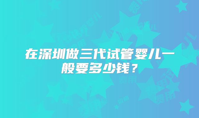 在深圳做三代试管婴儿一般要多少钱?