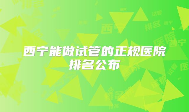 西宁能做试管的正规医院排名公布