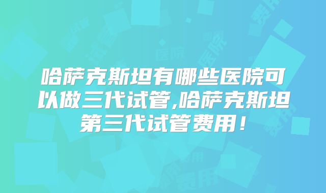 哈萨克斯坦有哪些医院可以做三代试管,哈萨克斯坦第三代试管费用!