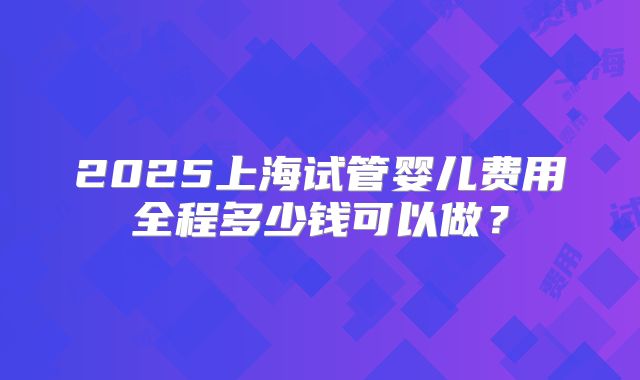 2025上海试管婴儿费用全程多少钱可以做？