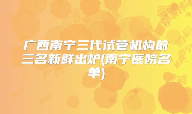 广西南宁三代试管机构前三名新鲜出炉(南宁医院名单)