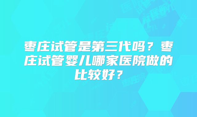 枣庄试管是第三代吗?枣庄试管婴儿哪家医院做的比较好?