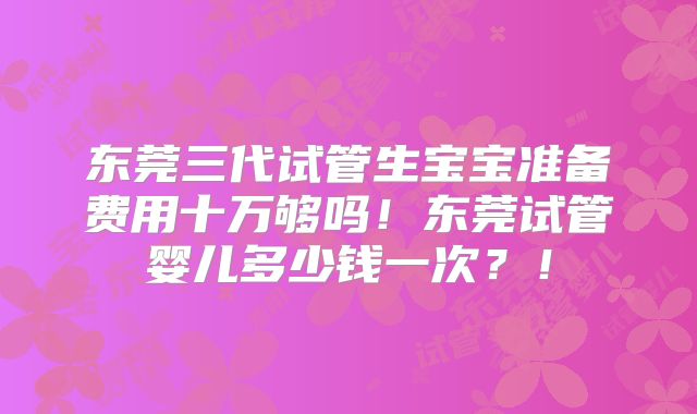 东莞三代试管生宝宝准备费用十万够吗!东莞试管婴儿多少钱一次?!