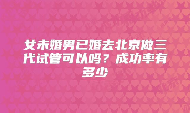 女未婚男已婚去北京做三代试管可以吗?成功率有多少
