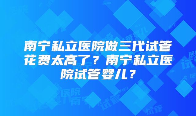南宁私立医院做三代试管花费太高了？南宁私立医院试管婴儿？