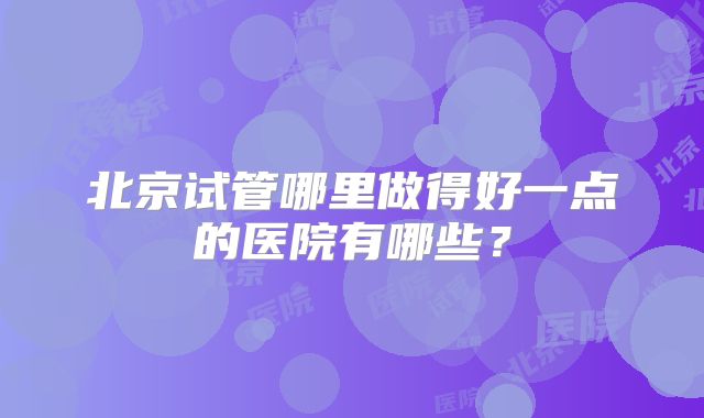 北京试管哪里做得好一点的医院有哪些?