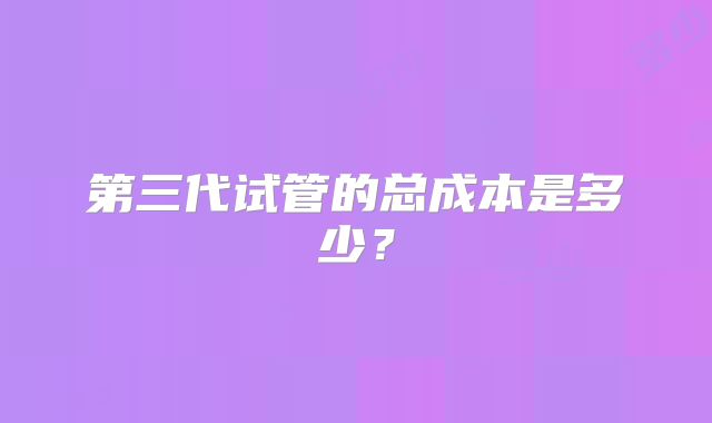 第三代试管的总成本是多少？