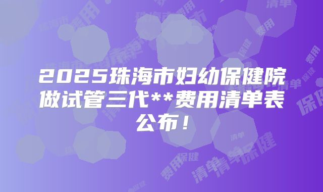 2025珠海市妇幼保健院做试管三代**费用清单表公布!