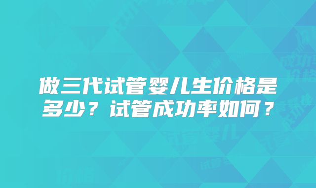 做三代试管婴儿生价格是多少?试管成功率如何?