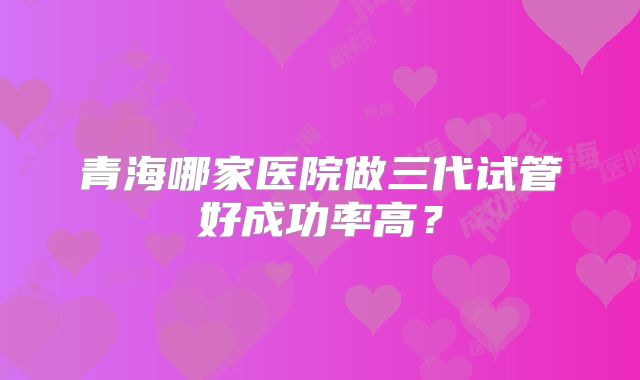 青海哪家医院做三代试管好成功率高？