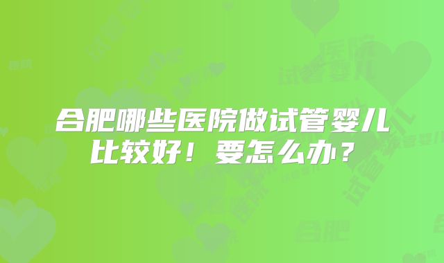 合肥哪些医院做试管婴儿比较好！要怎么办？