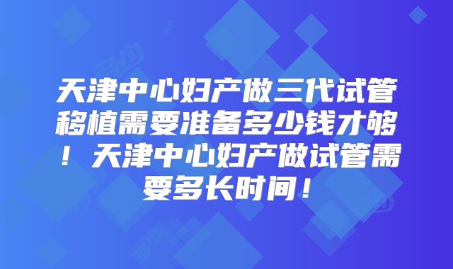 天津中心妇产做三代试管移植需要准备多少钱才够！天津中心妇产做试管需要多长时间！