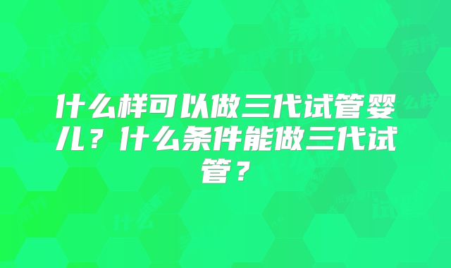 什么样可以做三代试管婴儿？什么条件能做三代试管？