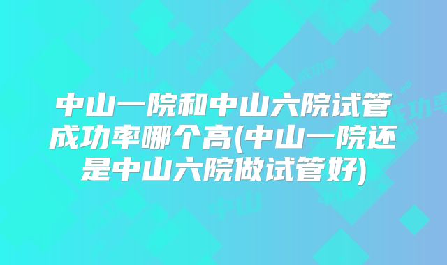 中山一院和中山六院试管成功率哪个高(中山一院还是中山六院做试管好)