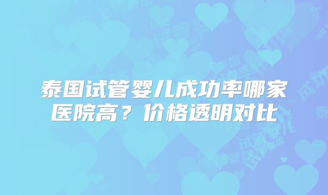 泰国试管婴儿成功率哪家医院高?价格透明对比