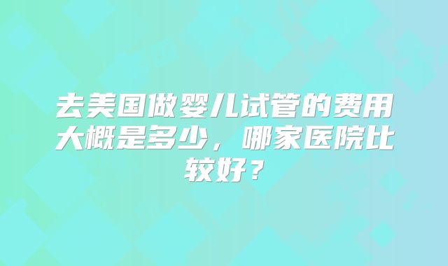 去美国做婴儿试管的费用大概是多少，哪家医院比较好？