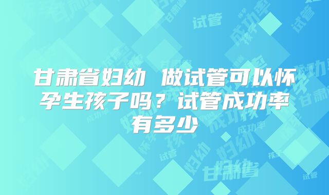 甘肃省妇幼 做试管可以怀孕生孩子吗？试管成功率有多少