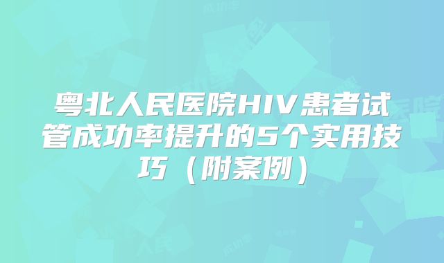 粤北人民医院HIV患者试管成功率提升的5个实用技巧（附案例）