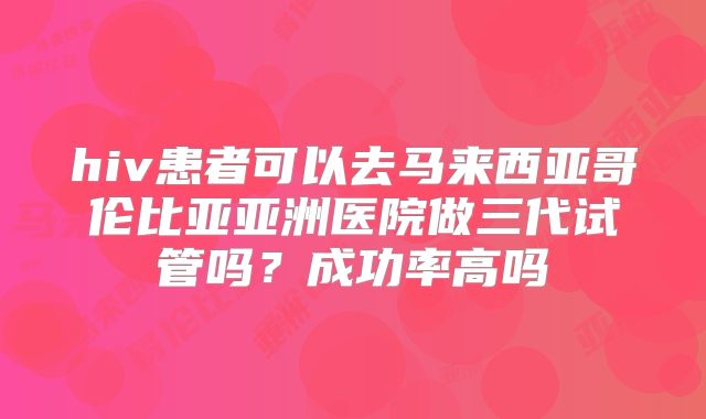hiv患者可以去马来西亚哥伦比亚亚洲医院做三代试管吗？成功率高吗