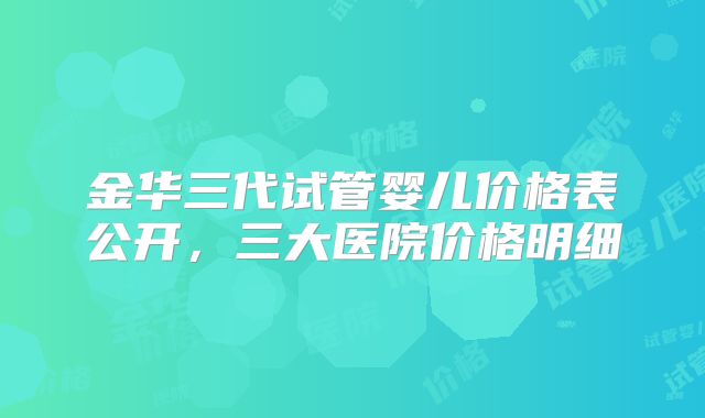 金华三代试管婴儿价格表公开,三大医院价格明细