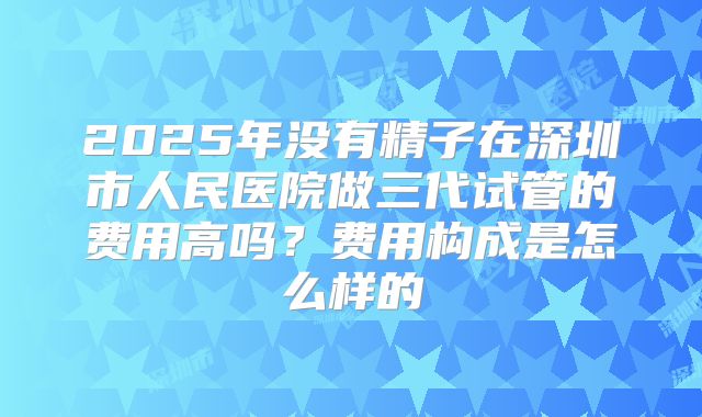 2025年没有精子在深圳市人民医院做三代试管的费用高吗？费用构成是怎么样的