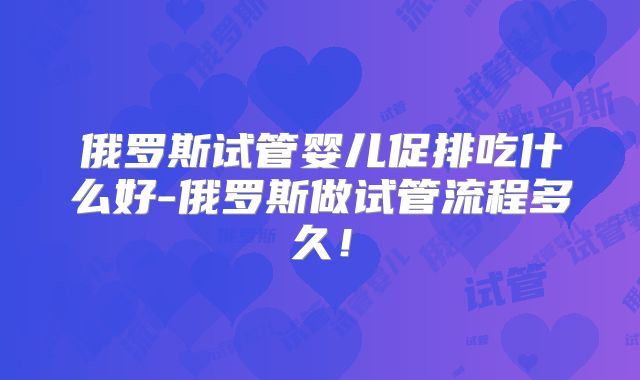 俄罗斯试管婴儿促排吃什么好-俄罗斯做试管流程多久!