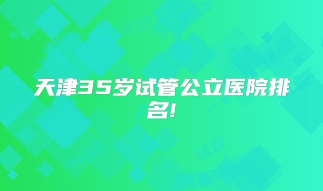 天津35岁试管公立医院排名!