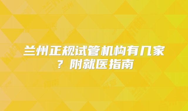 兰州正规试管机构有几家？附就医指南