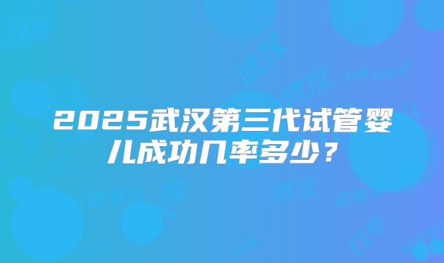 2025武汉第三代试管婴儿成功几率多少?