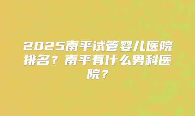 2025南平试管婴儿医院排名？南平有什么男科医院？