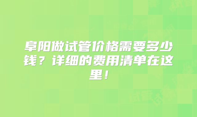 阜阳做试管价格需要多少钱?详细的费用清单在这里!