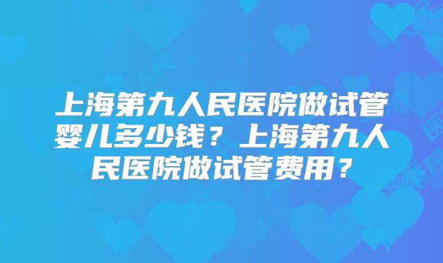 上海第九人民医院做试管婴儿多少钱？上海第九人民医院做试管费用？