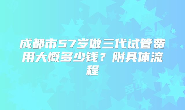 成都市57岁做三代试管费用大概多少钱?附具体流程