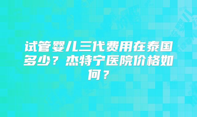 试管婴儿三代费用在泰国多少？杰特宁医院价格如何？
