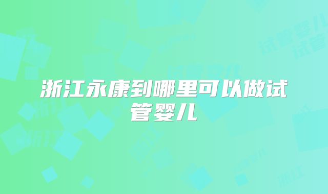 浙江永康到哪里可以做试管婴儿