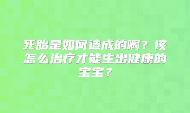 死胎是如何造成的啊?该怎么治疗才能生出健康的宝宝?