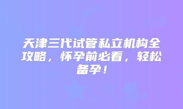 天津三代试管私立机构全攻略,怀孕前必看,轻松备孕!