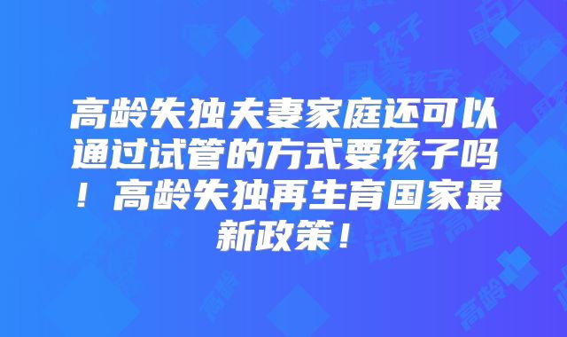 高龄失独夫妻家庭还可以通过试管的方式要孩子吗！高龄失独再生育国家最新政策！
