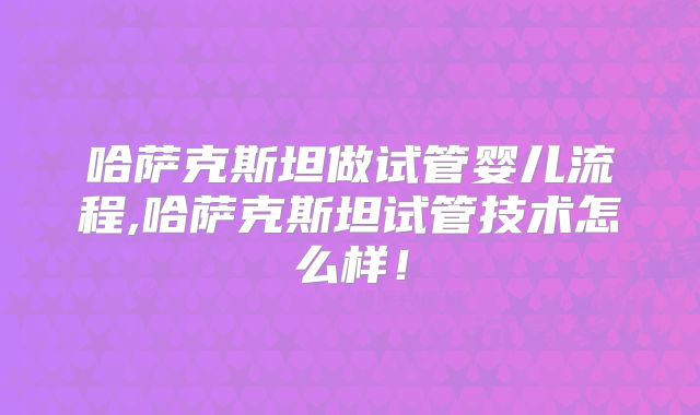 哈萨克斯坦做试管婴儿流程,哈萨克斯坦试管技术怎么样！