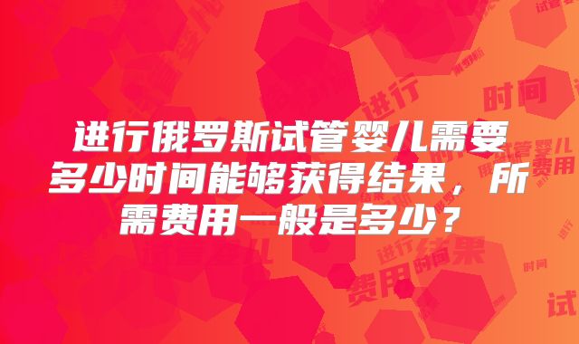 进行俄罗斯试管婴儿需要多少时间能够获得结果,所需费用一般是多少?