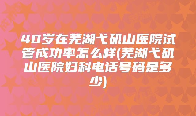 40岁在芜湖弋矶山医院试管成功率怎么样(芜湖弋矶山医院妇科电话号码是多少)