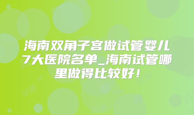 海南双角子宫做试管婴儿7大医院名单_海南试管哪里做得比较好!