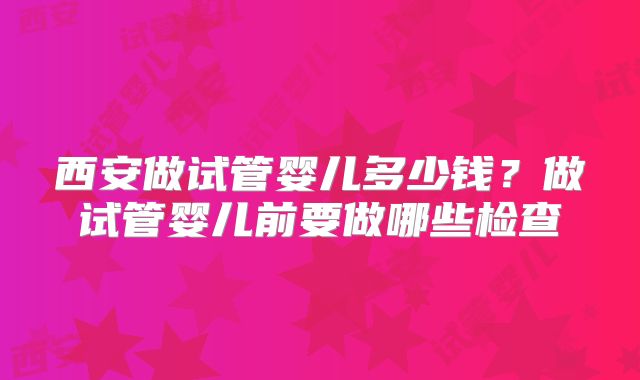 西安做试管婴儿多少钱？做试管婴儿前要做哪些检查