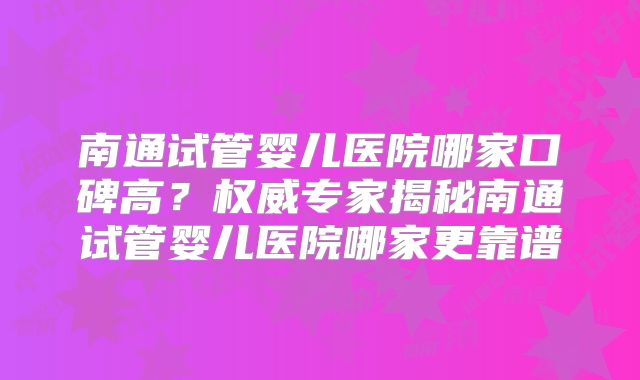 南通试管婴儿医院哪家口碑高?权威专家揭秘南通试管婴儿医院哪家更靠谱