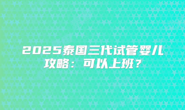 2025泰国三代试管婴儿攻略:可以上班?