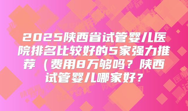 2025陕西省试管婴儿医院排名比较好的5家强力推荐（费用8万够吗？陕西试管婴儿哪家好？