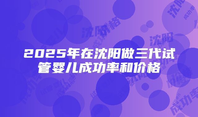 2025年在沈阳做三代试管婴儿成功率和价格